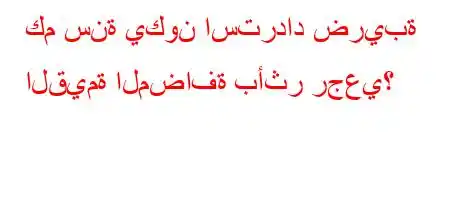 كم سنة يكون استرداد ضريبة القيمة المضافة بأثر رجعي؟